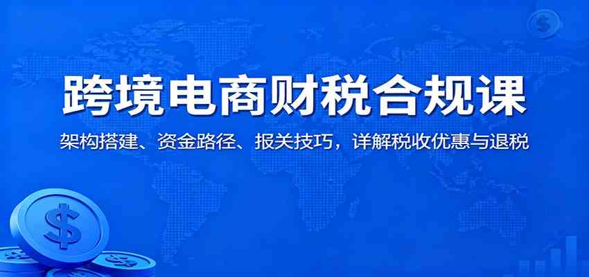 跨境电商财税合规课：架构搭建、资金路径、报关技巧，详解税收优惠与退税-夜晚笔记